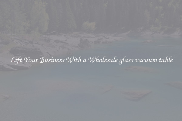 Lift Your Business With a Wholesale glass vacuum table