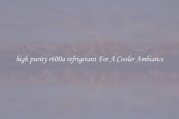 high purity r600a refrigerant For A Cooler Ambiance