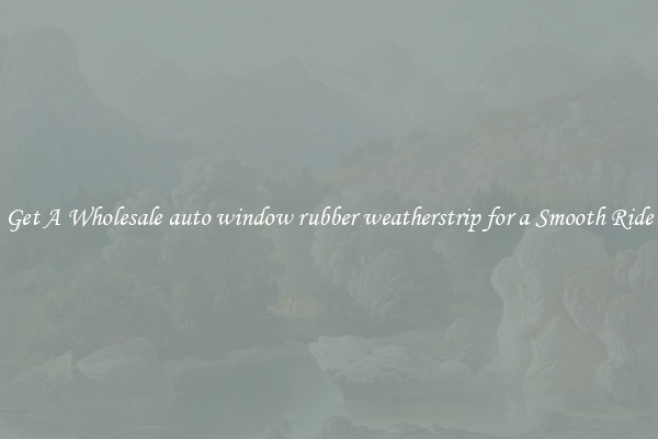 Get A Wholesale auto window rubber weatherstrip for a Smooth Ride