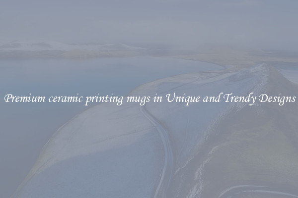 Premium ceramic printing mugs in Unique and Trendy Designs