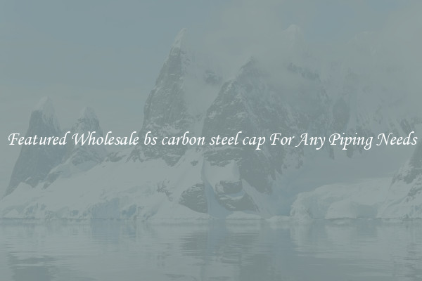 Featured Wholesale bs carbon steel cap For Any Piping Needs